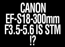キヤノンがもうすぐEF-S18-300mm F3.5-5.6 IS STMを発表する！？